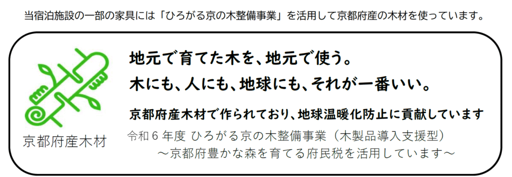 当宿泊施設の一部の家具には「ひろがる京の木整備事業」を活用して京都府産の木材を使っています。
地元で育てた木を、地元で使う。木にも、人にも、地球にも、それが一番いい。
京都府産木材で作られており、地球温暖化防止に貢献しています。
令和６年度　ひろがる京の木整備事業（木製品導入支援型）〜京都府豊かな森を育てる府民税を活用しています〜